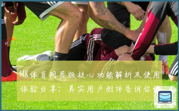 MK体育网页版核心功能解析及使用体验分享：真实用户测评告诉你值得选择的理由